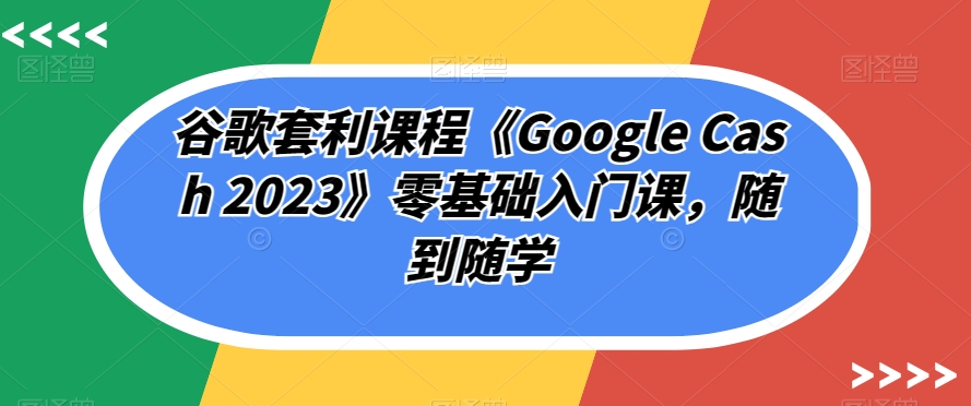谷歌套利课程《Google Cash 2023》零基础入门课,随到随学-第一资源库
