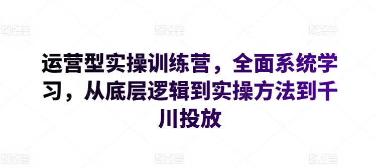 运营型实操训练营,全面系统学习,从底层逻辑到实操方法到千川投放-第一资源库