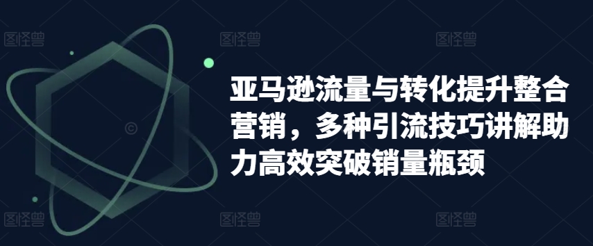 亚马逊流量与转化提升整合营销，多种引流技巧讲解助力高效突破销量瓶颈-第一资源库