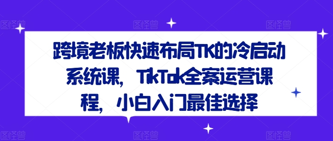 跨境老板快速布局TK的冷启动系统课,TikTok全案运营课程,小白入门最佳选择-第一资源库