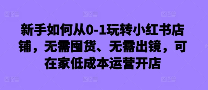 新手如何从0-1玩转小红书店铺,无需囤货、无需出镜,可在家低成本运营开店-第一资源库